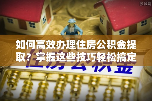 武城如何高效办理住房公积金提取？掌握这些技巧轻松搞定