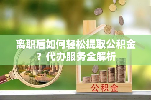 武城离职后如何轻松提取公积金？代办服务全解析
