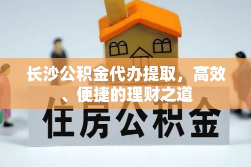 武城长沙公积金代办提取，高效、便捷的理财之道