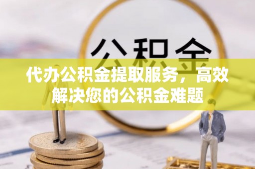 武城代办公积金提取服务，高效解决您的公积金难题