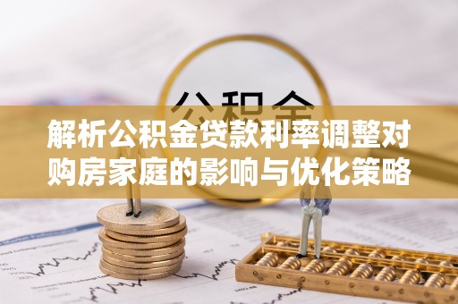 武城解析公积金贷款利率调整对购房家庭的影响与优化策略
