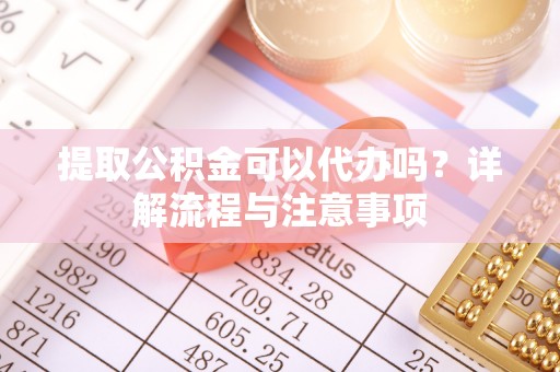 武城提取公积金可以代办吗？详解流程与注意事项