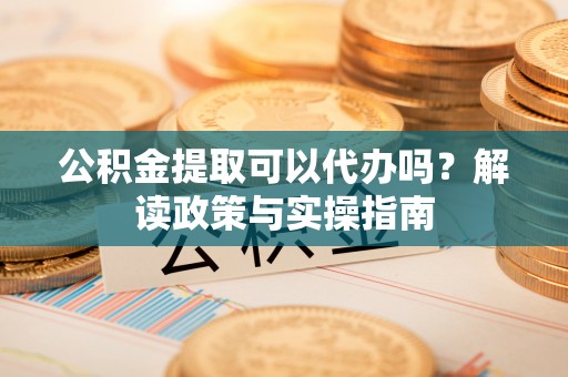 武城公积金提取可以代办吗？解读政策与实操指南