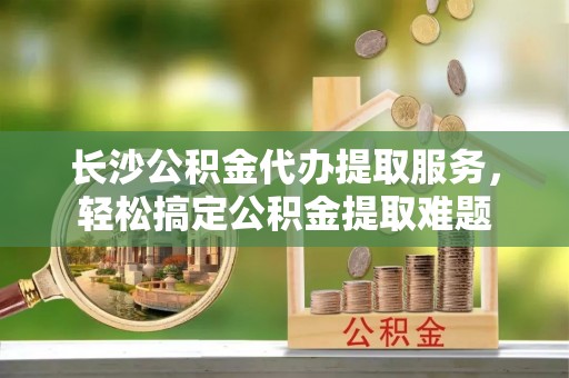 武城长沙公积金代办提取服务，轻松搞定公积金提取难题