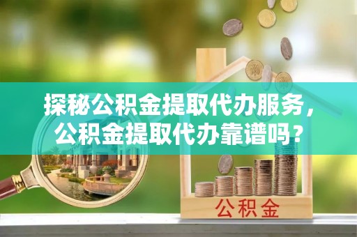 武城探秘公积金提取代办服务，公积金提取代办靠谱吗？