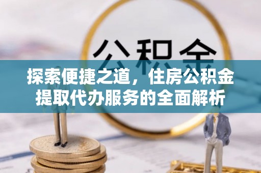 武城探索便捷之道，住房公积金提取代办服务的全面解析