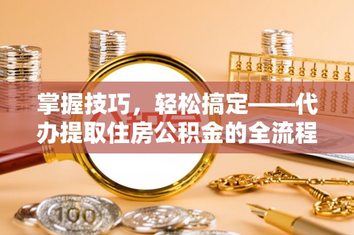 武城掌握技巧，轻松搞定——代办提取住房公积金的全流程解析