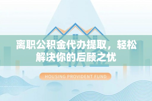 武城离职公积金代办提取，轻松解决你的后顾之忧