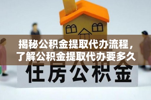 武城揭秘公积金提取代办流程，了解公积金提取代办要多久的关键因素