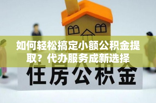武城如何轻松搞定小额公积金提取？代办服务成新选择