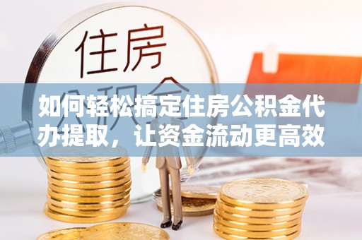 武城如何轻松搞定住房公积金代办提取，让资金流动更高效