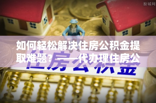 武城如何轻松解决住房公积金提取难题？——代办理住房公积金提取服务解析