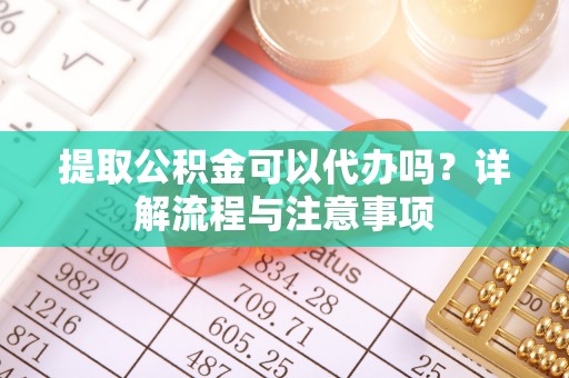 武城提取公积金可以代办吗？详解流程与注意事项