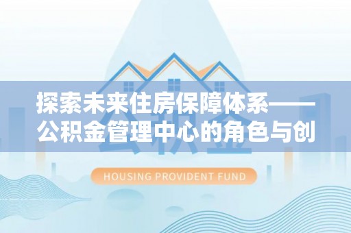 武城探索未来住房保障体系——公积金管理中心的角色与创新