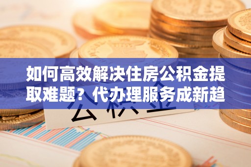 武城如何高效解决住房公积金提取难题？代办理服务成新趋势