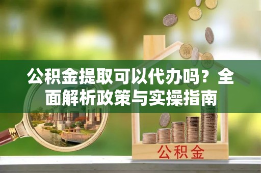武城公积金提取可以代办吗？全面解析政策与实操指南