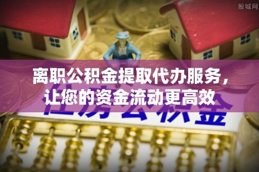 武城离职公积金提取代办服务，让您的资金流动更高效
