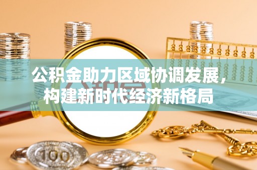 武城公积金助力区域协调发展，构建新时代经济新格局