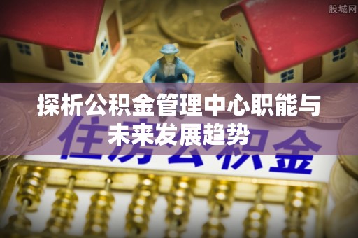 武城探析公积金管理中心职能与未来发展趋势