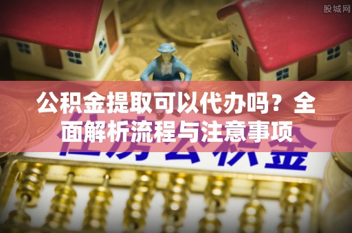 武城公积金提取可以代办吗？全面解析流程与注意事项