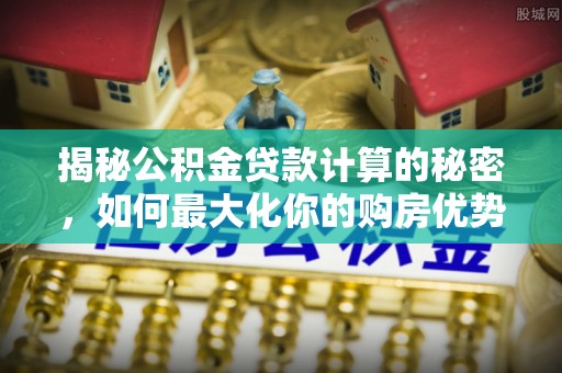 武城揭秘公积金贷款计算的秘密，如何最大化你的购房优势