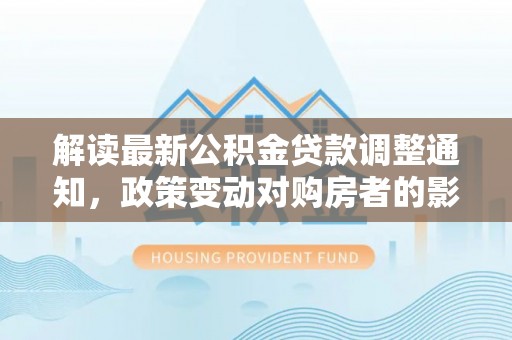 武城解读最新公积金贷款调整通知，政策变动对购房者的影响
