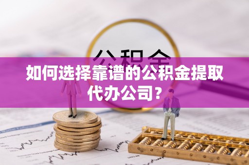 武城如何选择靠谱的公积金提取代办公司？
