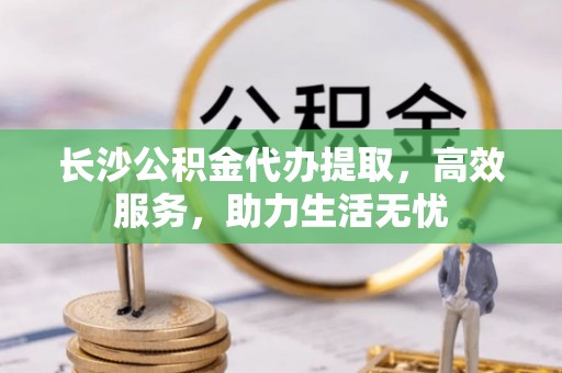 武城长沙公积金代办提取，高效服务，助力生活无忧