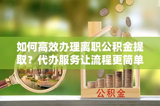 武城如何高效办理离职公积金提取？代办服务让流程更简单