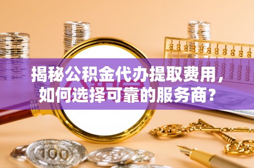 武城揭秘公积金代办提取费用，如何选择可靠的服务商？