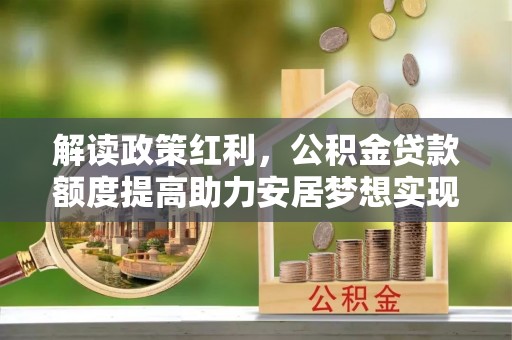 武城解读政策红利，公积金贷款额度提高助力安居梦想实现