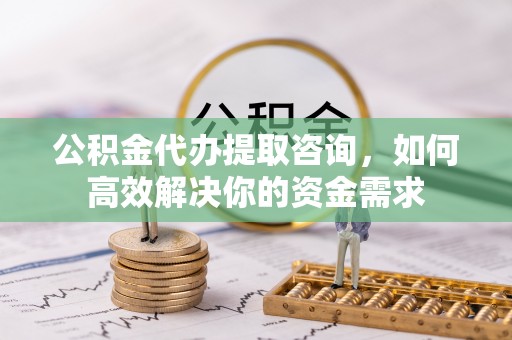 武城公积金代办提取咨询，如何高效解决你的资金需求