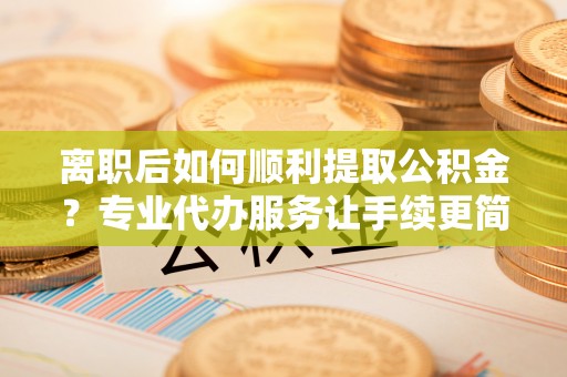 武城离职后如何顺利提取公积金？专业代办服务让手续更简单