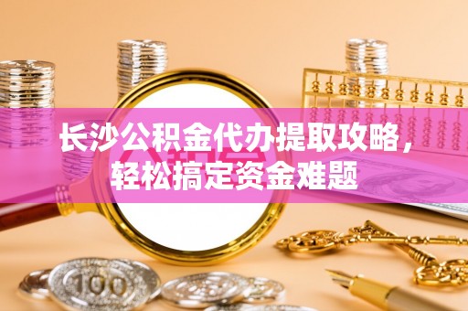 武城长沙公积金代办提取攻略，轻松搞定资金难题