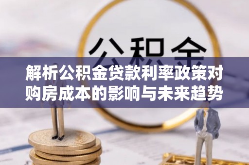 武城解析公积金贷款利率政策对购房成本的影响与未来趋势