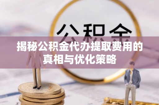 武城揭秘公积金代办提取费用的真相与优化策略
