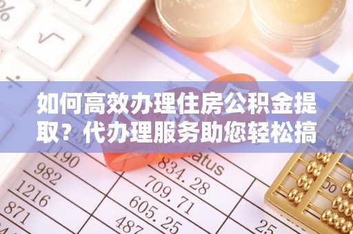 武城如何高效办理住房公积金提取？代办理服务助您轻松搞定
