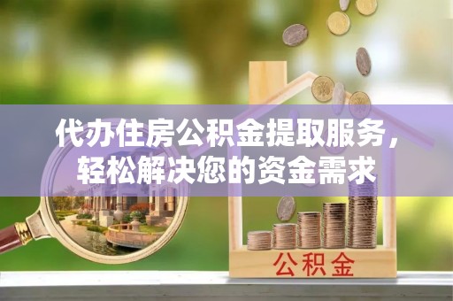 武城代办住房公积金提取服务，轻松解决您的资金需求