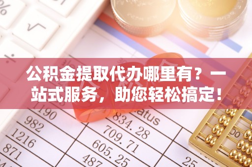 武城公积金提取代办哪里有？一站式服务，助您轻松搞定！