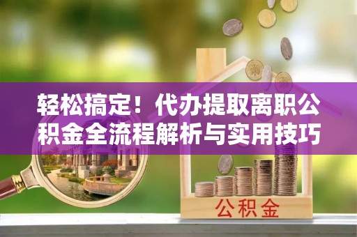 武城轻松搞定！代办提取离职公积金全流程解析与实用技巧