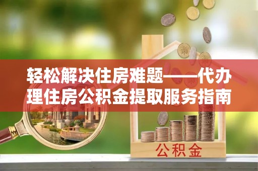 武城轻松解决住房难题——代办理住房公积金提取服务指南
