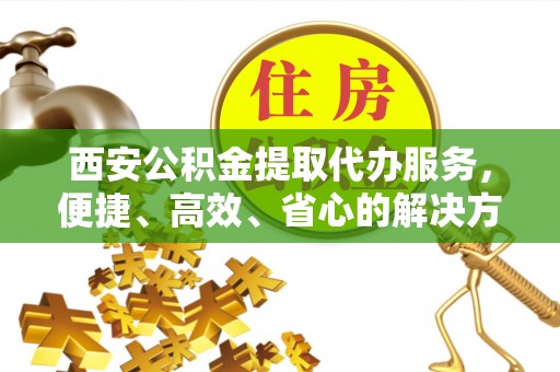 武城西安公积金提取代办服务，便捷、高效、省心的解决方案