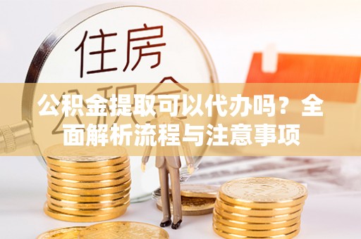 武城公积金提取可以代办吗？全面解析流程与注意事项