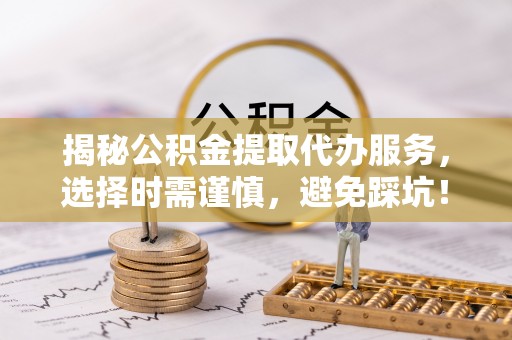 武城揭秘公积金提取代办服务，选择时需谨慎，避免踩坑！
