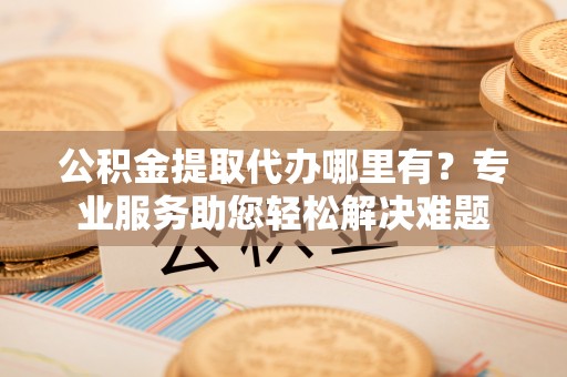 武城公积金提取代办哪里有？专业服务助您轻松解决难题