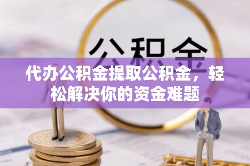 武城代办公积金提取公积金，轻松解决你的资金难题