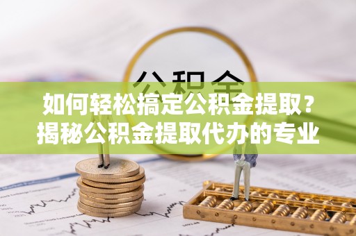 武城如何轻松搞定公积金提取？揭秘公积金提取代办的专业服务