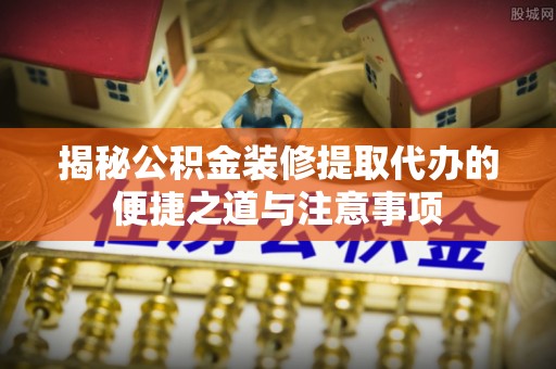 武城揭秘公积金装修提取代办的便捷之道与注意事项