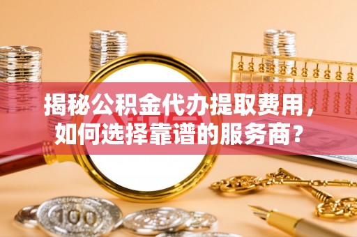 武城揭秘公积金代办提取费用，如何选择靠谱的服务商？