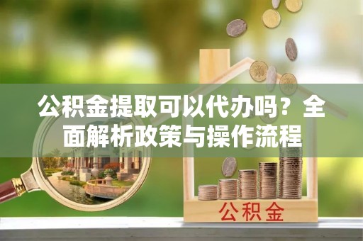武城公积金提取可以代办吗？全面解析政策与操作流程